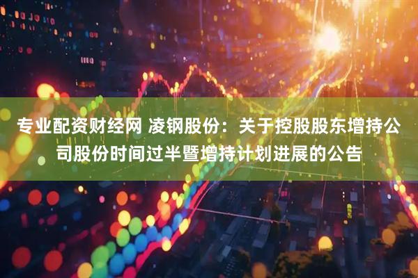 专业配资财经网 凌钢股份：关于控股股东增持公司股份时间过半暨增持计划进展的公告