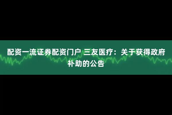 配资一流证券配资门户 三友医疗：关于获得政府补助的公告