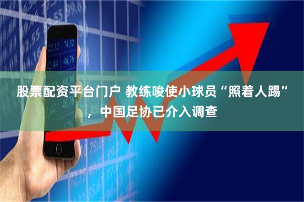 股票配资平台门户 教练唆使小球员“照着人踢”，中国足协已介入调查
