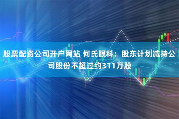 股票配资公司开户网站 何氏眼科：股东计划减持公司股份不超过约311万股