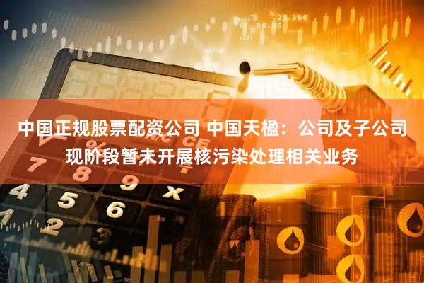 中国正规股票配资公司 中国天楹：公司及子公司现阶段暂未开展核污染处理相关业务