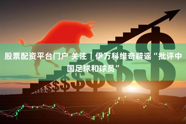 股票配资平台门户 关注｜伊万科维奇辟谣“批评中国足球和球员”