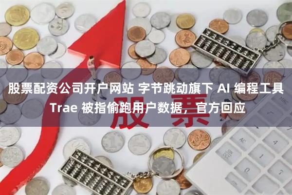 股票配资公司开户网站 字节跳动旗下 AI 编程工具 Trae 被指偷跑用户数据，官方回应