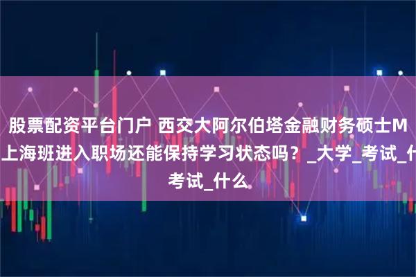股票配资平台门户 西交大阿尔伯塔金融财务硕士MFM上海班进入职场还能保持学习状态吗？_大学_考试_什么