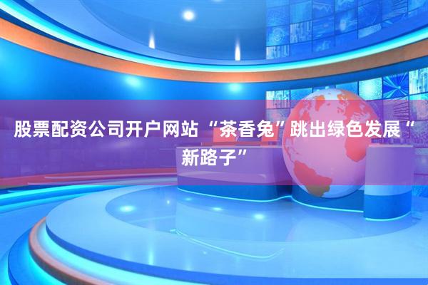 股票配资公司开户网站 “茶香兔”跳出绿色发展“新路子”