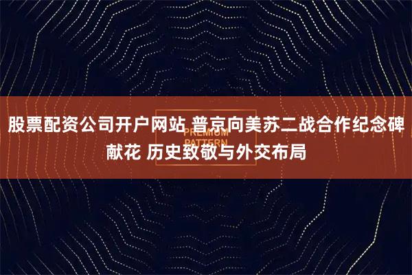 股票配资公司开户网站 普京向美苏二战合作纪念碑献花 历史致敬与外交布局