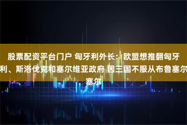 股票配资平台门户 匈牙利外长：欧盟想推翻匈牙利、斯洛伐克和塞尔维亚政府 因三国不服从布鲁塞尔