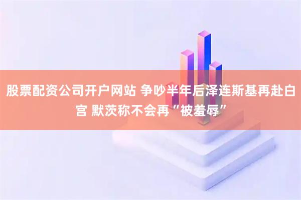 股票配资公司开户网站 争吵半年后泽连斯基再赴白宫 默茨称不会再“被羞辱”