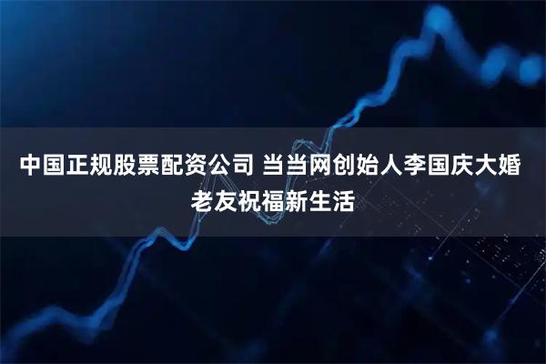 中国正规股票配资公司 当当网创始人李国庆大婚 老友祝福新生活