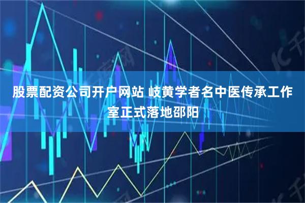 股票配资公司开户网站 岐黄学者名中医传承工作室正式落地邵阳
