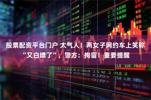 股票配资平台门户 太气人！两女子网约车上笑称“又白嫖了”，警方：拘留！重要提醒