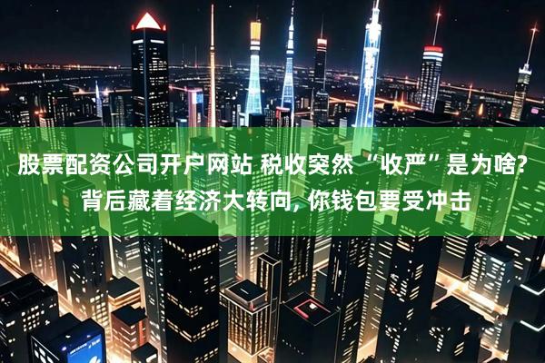 股票配资公司开户网站 税收突然 “收严”是为啥? 背后藏着经济大转向, 你钱包要受冲击