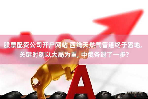 股票配资公司开户网站 西线天然气管道终于落地, 关键时刻以大局为重, 中俄各退了一步?