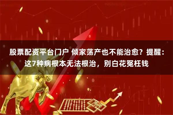 股票配资平台门户 倾家荡产也不能治愈？提醒：这7种病根本无法根治，别白花冤枉钱