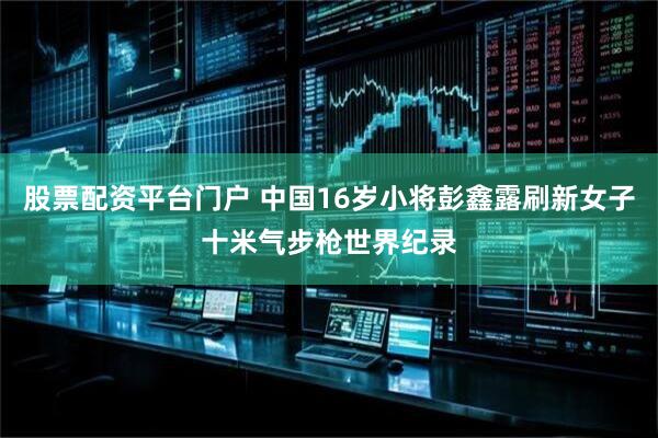 股票配资平台门户 中国16岁小将彭鑫露刷新女子十米气步枪世界纪录