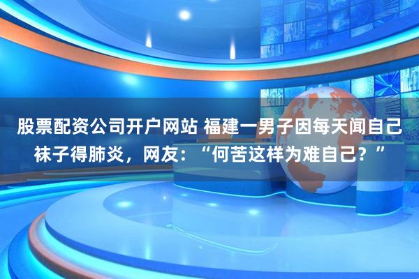 股票配资公司开户网站 福建一男子因每天闻自己袜子得肺炎，网友：“何苦这样为难自己？”
