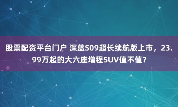 股票配资平台门户 深蓝S09超长续航版上市，23.99万起的大六座增程SUV值不值？