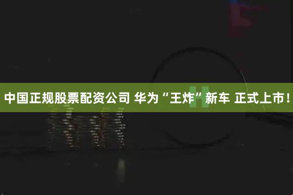 中国正规股票配资公司 华为“王炸”新车 正式上市！