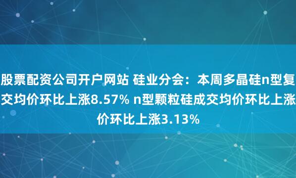 股票配资公司开户网站 硅业分会：本周多晶硅n型复投料成交均价环比上涨8.57% n型颗粒硅成交均价环比上涨3.13%