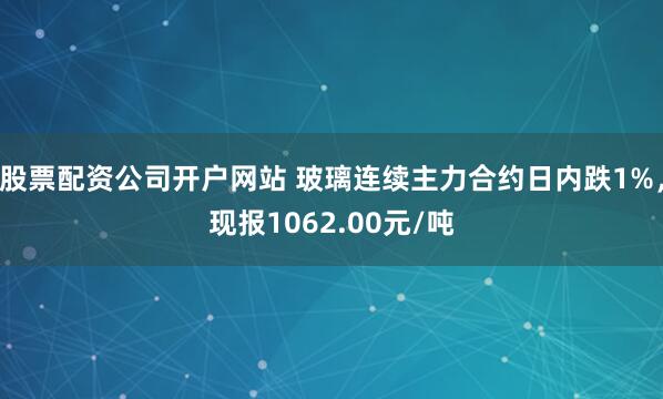 股票配资公司开户网站 玻璃连续主力合约日内跌1%，现报1062.00元/吨