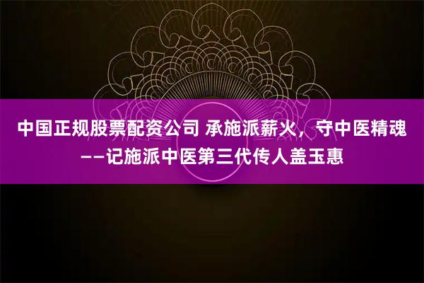 中国正规股票配资公司 承施派薪火，守中医精魂——记施派中医第三代传人盖玉惠