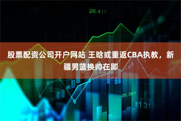 股票配资公司开户网站 王晗或重返CBA执教，新疆男篮换帅在即