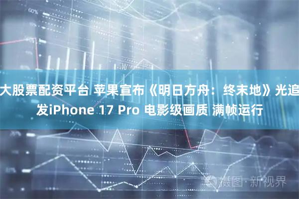 十大股票配资平台 苹果宣布《明日方舟：终末地》光追首发iPhone 17 Pro 电影级画质 满帧运行